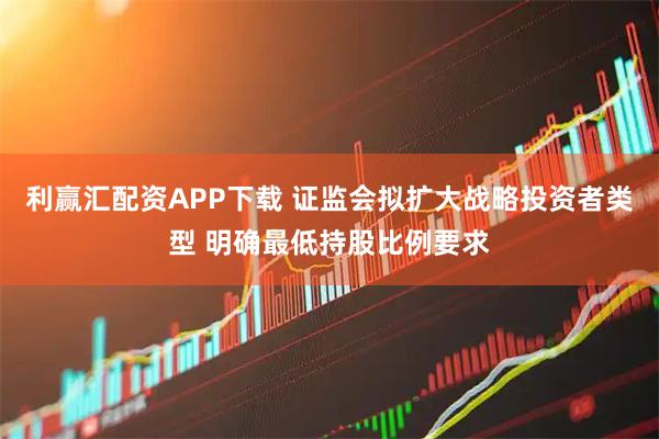 利赢汇配资APP下载 证监会拟扩大战略投资者类型 明确最低持股比例要求
