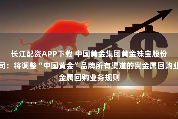 长江配资APP下载 中国黄金集团黄金珠宝股份有限公司：将调整“中国黄金”品牌所有渠道的贵金属回购业务规则