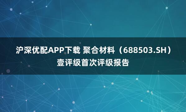 沪深优配APP下载 聚合材料（688503.SH）壹评级首次评级报告