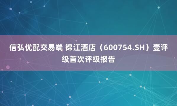 信弘优配交易端 锦江酒店（600754.SH）壹评级首次评级报告
