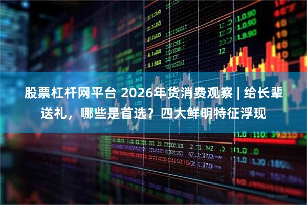 股票杠杆网平台 2026年货消费观察 | 给长辈送礼，哪些是首选？四大鲜明特征浮现