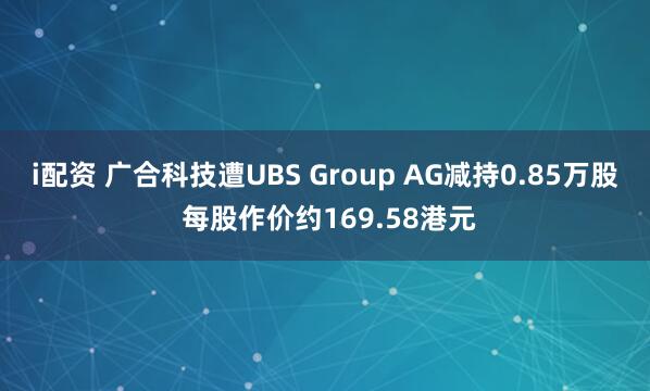 i配资 广合科技遭UBS Group AG减持0.85万股 每股作价约169.58港元