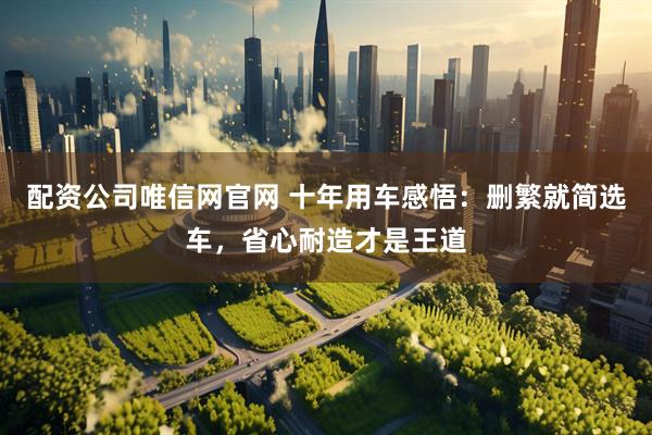 配资公司唯信网官网 十年用车感悟：删繁就简选车，省心耐造才是王道