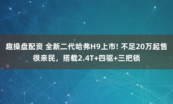 趣操盘配资 全新二代哈弗H9上市! 不足20万起售很亲民，搭载2.4T+四驱+三把锁