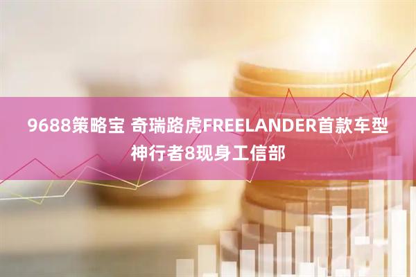 9688策略宝 奇瑞路虎FREELANDER首款车型神行者8现身工信部