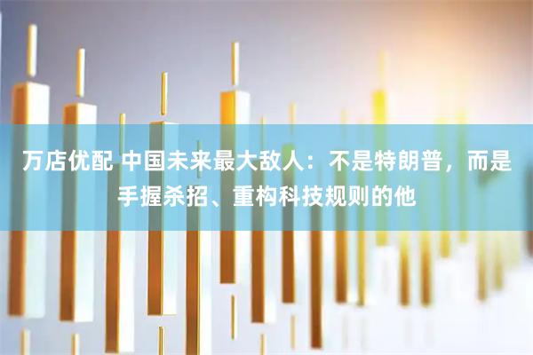 万店优配 中国未来最大敌人：不是特朗普，而是手握杀招、重构科技规则的他