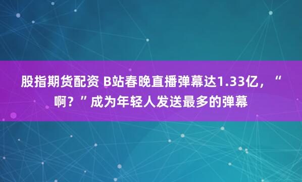 股指期货配资 B站春晚直播弹幕达1.33亿，“啊？”成为年轻人发送最多的弹幕