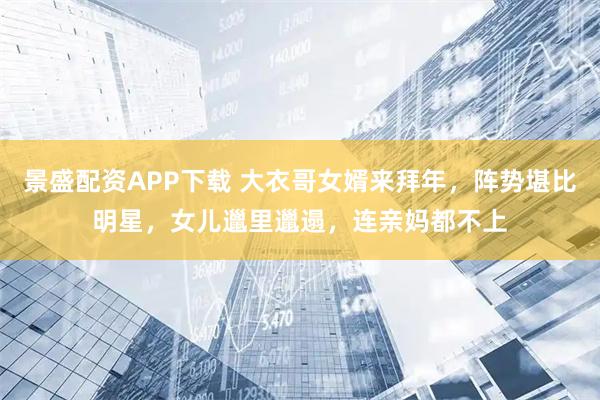 景盛配资APP下载 大衣哥女婿来拜年，阵势堪比明星，女儿邋里邋遢，连亲妈都不上